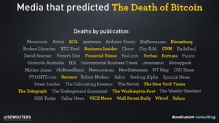 @SDWOUTERS
Media that predicted The Death of Bitcoin
Deaths by publication:
DailyPaulCNNCity A.M.ChronBroken Librarian BTC Feed Business Insider
BloombergAbout.com Acton BizNews.comArduino TronicapenwarrAOL
Financial TimesFester’s DenDavid Seaman FortuneForbesFool.com Fusion
Gizmodo Australia IEX International Business Times Javamazon Moneygeek
MyBroadBandMother Jones News.com.au NewStatesman NY Mag OUI Share
The New York TimesThe KernelThe Calculating InvestorStreet Insider
Sputnik NewsPYMNTS.com Reuters Robert Nielsen Salon Seeking Alpha
The Underground EconomistThe Telegraph The Washington Post The Weekly Standard
USA Today Valley News VICE News Wired YahooWall Street Daily
 