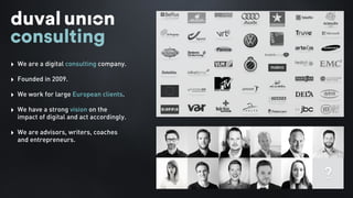 ‣ We are a digital consulting company.
‣ Founded in 2009.
‣ We work for large European clients.
‣ We have a strong vision on the
impact of digital and act accordingly.
‣ We are advisors, writers, coaches
and entrepreneurs.
?
 
