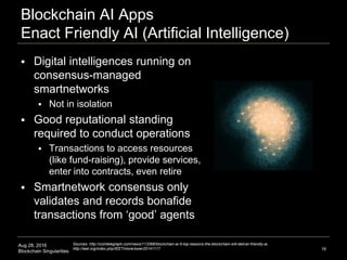 Aug 28, 2016
Blockchain Singularities
Blockchain AI Apps
Enact Friendly AI (Artificial Intelligence)
16
 Digital intelligences running on
consensus-managed
smartnetworks
 Not in isolation
 Good reputational standing
required to conduct operations
 Transactions to access resources
(like fund-raising), provide services,
enter into contracts, even retire
 Smartnetwork consensus only
validates and records bonafide
transactions from ‘good’ agents
Sources: http://cointelegraph.com/news/113368/blockchain-ai-5-top-reasons-the-blockchain-will-deliver-friendly-ai,
http://ieet.org/index.php/IEET/more/swan20141117
 