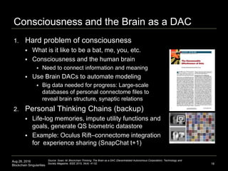 Aug 28, 2016
Blockchain Singularities
Consciousness and the Brain as a DAC
1. Hard problem of consciousness
 What is it like to be a bat, me, you, etc.
 Consciousness and the human brain
 Need to connect information and meaning
 Use Brain DACs to automate modeling
 Big data needed for progress: Large-scale
databases of personal connectome files to
reveal brain structure, synaptic relations
2. Personal Thinking Chains (backup)
 Life-log memories, impute utility functions and
goals, generate QS biometric datastore
 Example: Oculus Rift–connectome integration
for experience sharing (SnapChat t+1)
18
Source: Swan, M. Blockchain Thinking: The Brain as a DAC (Decentralized Autonomous Corporation). Technology and
Society Magazine, IEEE 2015; 34(4): 41-52.
 