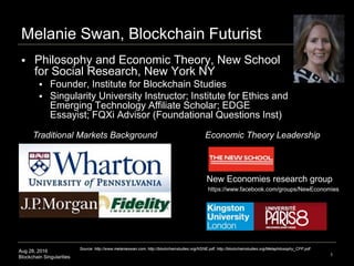 Aug 28, 2016
Blockchain Singularities 1
Melanie Swan, Blockchain Futurist
 Philosophy and Economic Theory, New School
for Social Research, New York NY
 Founder, Institute for Blockchain Studies
 Singularity University Instructor; Institute for Ethics and
Emerging Technology Affiliate Scholar; EDGE
Essayist; FQXi Advisor (Foundational Questions Inst)
Traditional Markets Background Economic Theory Leadership
New Economies research group
Source: http://www.melanieswan.com, http://blockchainstudies.org/NSNE.pdf, http://blockchainstudies.org/Metaphilosophy_CFP.pdf
https://www.facebook.com/groups/NewEconomies
 