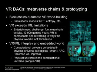 Aug 28, 2016
Blockchain Singularities
VR DACs: metaverse chains & prototyping
 Blockchains automate VR world-building
 Simulations, models: QFT, entropy, etc.
 VR exceeds IRL limitations
 Entertainment, challenge, fun, meaningful
activity, 10,000 gaming hours; VR is
composable and rewarding in ways the
physical world is not; Simulation
 VR/IRL interplay and embedded world
 Computational universe embedded in
physical universe (all objects “smart”; ARG:
Pokémon Go, Ingress)
 Physical universe in the computational
universe (living in VR)
21
Source: http://futurememes.blogspot.com/2015/09/vr-chains-and-dac-brains-upload-your.html
http://www.nature.com/nphys/journal/v11/n2/abs/nphys3230.html
 
