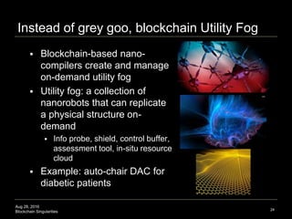 Aug 28, 2016
Blockchain Singularities
Instead of grey goo, blockchain Utility Fog
 Blockchain-based nano-
compilers create and manage
on-demand utility fog
 Utility fog: a collection of
nanorobots that can replicate
a physical structure on-
demand
 Info probe, shield, control buffer,
assessment tool, in-situ resource
cloud
 Example: auto-chair DAC for
diabetic patients
24
 