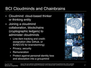 Aug 28, 2016
Blockchain Singularities
BCI Cloudminds and Chainbrains
 Cloudmind: cloud-based thinker
or thinking entity
 Joining a cloudmind
collaboration, blockchains
(cryptographic ledgers) to
administer cloudminds
 Line-item tracking and credit-
assignation (like Github, or
SVN/CVS for brainstorming)
 Privacy, security
 Remuneration
 Protect against personal identity loss
and absorption into a groupmind
27
Source: http://www.slideshare.net/lablogga/blockchain-cloudminds-humanmachine-pooledmind-dacs; Mind’ is generally
denoting an entity with some capacity for processing, not the volitionary action and free will of a consciousness agent
 
