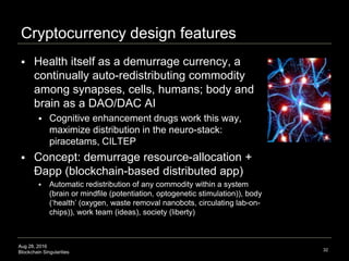 Aug 28, 2016
Blockchain Singularities
Cryptocurrency design features
 Health itself as a demurrage currency, a
continually auto-redistributing commodity
among synapses, cells, humans; body and
brain as a DAO/DAC AI
 Cognitive enhancement drugs work this way,
maximize distribution in the neuro-stack:
piracetams, CILTEP
 Concept: demurrage resource-allocation +
Đapp (blockchain-based distributed app)
 Automatic redistribution of any commodity within a system
(brain or mindfile (potentiation, optogenetic stimulation)), body
(‘health’ (oxygen, waste removal nanobots, circulating lab-on-
chips)), work team (ideas), society (liberty)
32
 