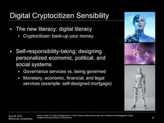 Aug 28, 2016
Blockchain Singularities
Digital Cryptocitizen Sensibility
 The new literacy: digital literacy
 Cryptocitizen: back-up your money
 Self-responsibility-taking; designing
personalized economic, political, and
social systems
 Governance services vs. being governed
 Monetary, economic, financial, and legal
services (example: self-designed mortgage)
35
Source: Swan, M. Crypto Enlightenment: A Social Theory of Blockchains http://www.slideshare.net/lablogga/the-crypto-
enlightenment-social-theory-of-blockchains
 
