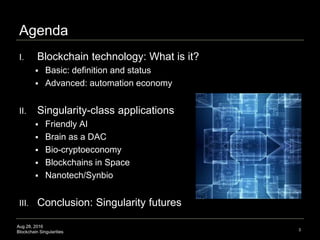 Aug 28, 2016
Blockchain Singularities
Agenda
I. Blockchain technology: What is it?
 Basic: definition and status
 Advanced: automation economy
II. Singularity-class applications
 Friendly AI
 Brain as a DAC
 Bio-cryptoeconomy
 Blockchains in Space
 Nanotech/Synbio
III. Conclusion: Singularity futures
3
 