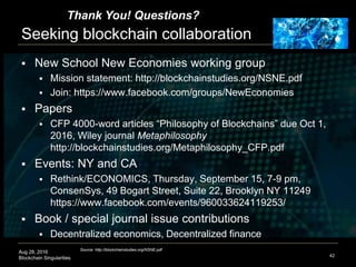 Aug 28, 2016
Blockchain Singularities
Seeking blockchain collaboration
 New School New Economies working group
 Mission statement: http://blockchainstudies.org/NSNE.pdf
 Join: https://www.facebook.com/groups/NewEconomies
 Papers
 CFP 4000-word articles “Philosophy of Blockchains” due Oct 1,
2016, Wiley journal Metaphilosophy
http://blockchainstudies.org/Metaphilosophy_CFP.pdf
 Events: NY and CA
 Rethink/ECONOMICS, Thursday, September 15, 7-9 pm,
ConsenSys, 49 Bogart Street, Suite 22, Brooklyn NY 11249
https://www.facebook.com/events/960033624119253/
 Book / special journal issue contributions
 Decentralized economics, Decentralized finance
42
Source: http://blockchainstudies.org/NSNE.pdf
Thank You! Questions?
 