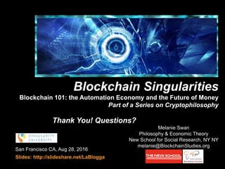 San Francisco CA, Aug 28, 2016
Slides: http://slideshare.net/LaBlogga
Melanie Swan
Philosophy & Economic Theory
New School for Social Research, NY NY
melanie@BlockchainStudies.org
Blockchain Singularities
Blockchain 101: the Automation Economy and the Future of Money
Part of a Series on Cryptophilosophy
cryptophilosophy
Thank You! Questions?
 