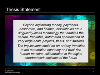 Aug 28, 2016
Blockchain Singularities
Thesis Statement
4
Beyond digitalizing money, payments,
economics, and finance, blockchains are a
singularity-class technology that enables the
secure, trackable, automated coordination of
very large-scale projects, fleets, and swarms
The implications could be an orderly transition
to the automation economy and trust-rich
human-machine collaboration in the digital
smartnetwork societies of the future
 