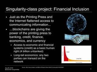 Aug 28, 2016
Blockchain Singularities
Singularity-class project: Financial Inclusion
 Just as the Printing Press and
the Internet flattened access to
communicating information...
 …blockchains are giving the
power of the printing press to
banking, credit, finance,
economics, and currency
 Access to economic and financial
systems (credit) as a basic human
right (4 billion unbanked)
 Long-tail economics: any two
parties can transact on the
network
8
Source: http://www.amazon.com/Bitcoin-Blueprint-New-World-Currency/dp/1491920491
 