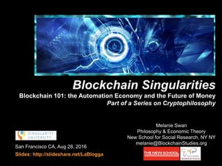San Francisco CA, Aug 28, 2016
Slides: http://slideshare.net/LaBlogga
Melanie Swan
Philosophy & Economic Theory
New School for Social Research, NY NY
melanie@BlockchainStudies.org
Blockchain Singularities
Blockchain 101: the Automation Economy and the Future of Money
Part of a Series on Cryptophilosophy
cryptophilosophy
 