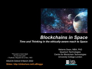 Blockchains in Space
Time and Thinking in the ethically-aware reach to Space
SSoCIA Oxford 9 March 2022
Slides: http://slideshare.net/LaBlogga
Melanie Swan, MBA, PhD
Quantum Technologies
Centre for Blockchain Technologies
University College London
“The past is never dead.
It's not even past.“
– Faulkner, Requiem for a Nun, 1951
 