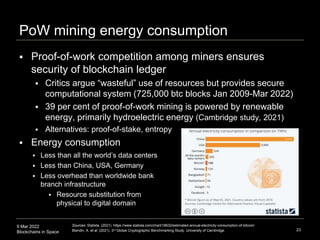 9 Mar 2022
Blockchains in Space
PoW mining energy consumption
 Proof-of-work competition among miners ensures
security of blockchain ledger
 Critics argue “wasteful” use of resources but provides secure
computational system (725,000 btc blocks Jan 2009-Mar 2022)
 39 per cent of proof-of-work mining is powered by renewable
energy, primarily hydroelectric energy (Cambridge study, 2021)
 Alternatives: proof-of-stake, entropy
 Energy consumption
23
Sources: Statista. (2021). https://www.statista.com/chart/18632/estimated-annual-electricity-consumption-of-bitcoin/
Blandin, A. et al. (2021). 3rd Global Cryptographic Benchmarking Study. University of Cambridge.
 Less than all the world’s data centers
 Less than China, USA, Germany
 Less overhead than worldwide bank
branch infrastructure
 Resource substitution from
physical to digital domain
 