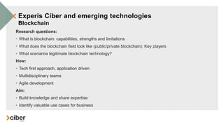 Experis Ciber and emerging technologies
Blockchain
Research questions:
• What is blockchain: capabilities, strengths and limitations
• What does the blockchain field look like (public/private blockchain): Key players
• What scenarios legitimate blockchain technology?
How:
• Tech first approach, application driven
• Multidisciplinary teams
• Agile development
Aim:
• Build knowledge and share expertise
• Identify valuable use cases for business
 