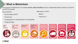 What is Blockchain
The purpose of blockchain is to enable secure value transfers across a distributed network without a need for
trusted third parties.
Key properties:
• Decentralized (P2P)
• Consensus
• Cryptography for authentication & immutability
• Programmable
Blockchain is NOT:
• Bitcoin
• Internet 2.0
 