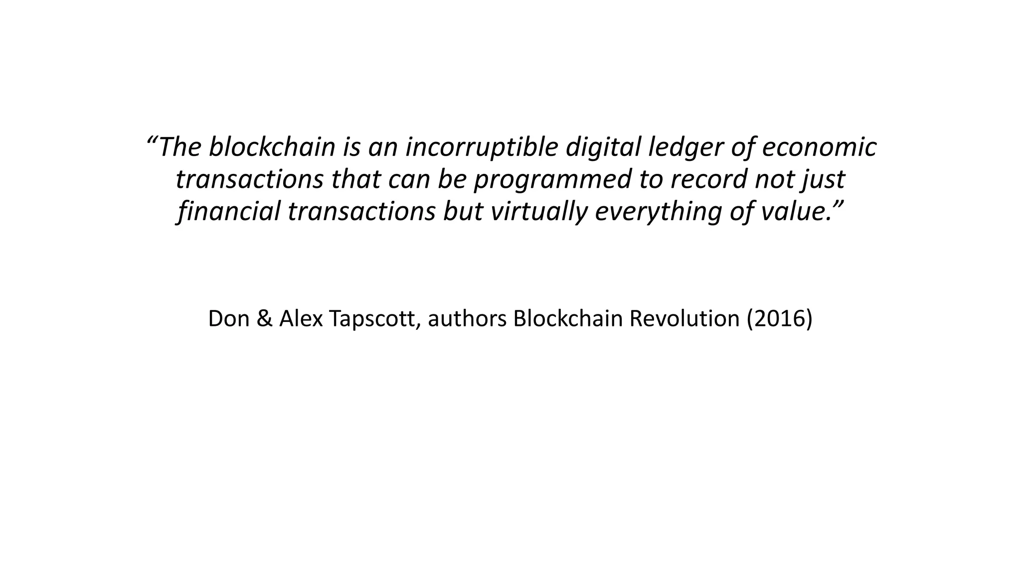 “The blockchain is an incorruptible digital ledger of economic
transactions that can be programmed to record not just
financial transactions but virtually everything of value.”
Don & Alex Tapscott, authors Blockchain Revolution (2016)
 