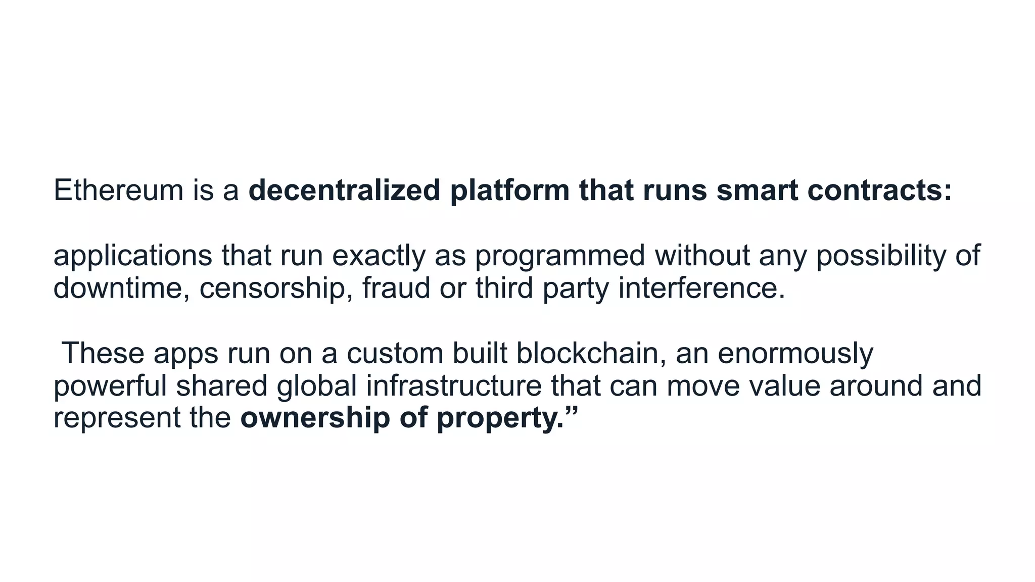Ethereum is a decentralized platform that runs smart contracts:
applications that run exactly as programmed without any possibility of
downtime, censorship, fraud or third party interference.
These apps run on a custom built blockchain, an enormously
powerful shared global infrastructure that can move value around and
represent the ownership of property.”
 