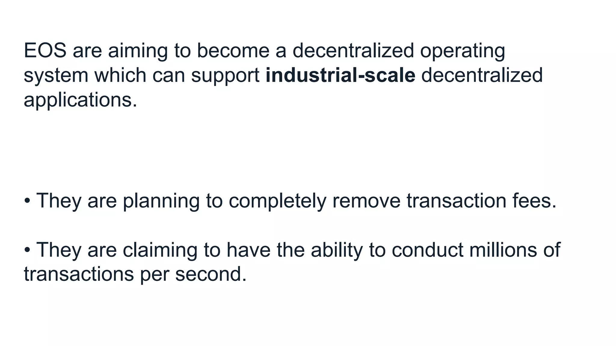 EOS are aiming to become a decentralized operating
system which can support industrial-scale decentralized
applications.
• They are planning to completely remove transaction fees.
• They are claiming to have the ability to conduct millions of
transactions per second.
 