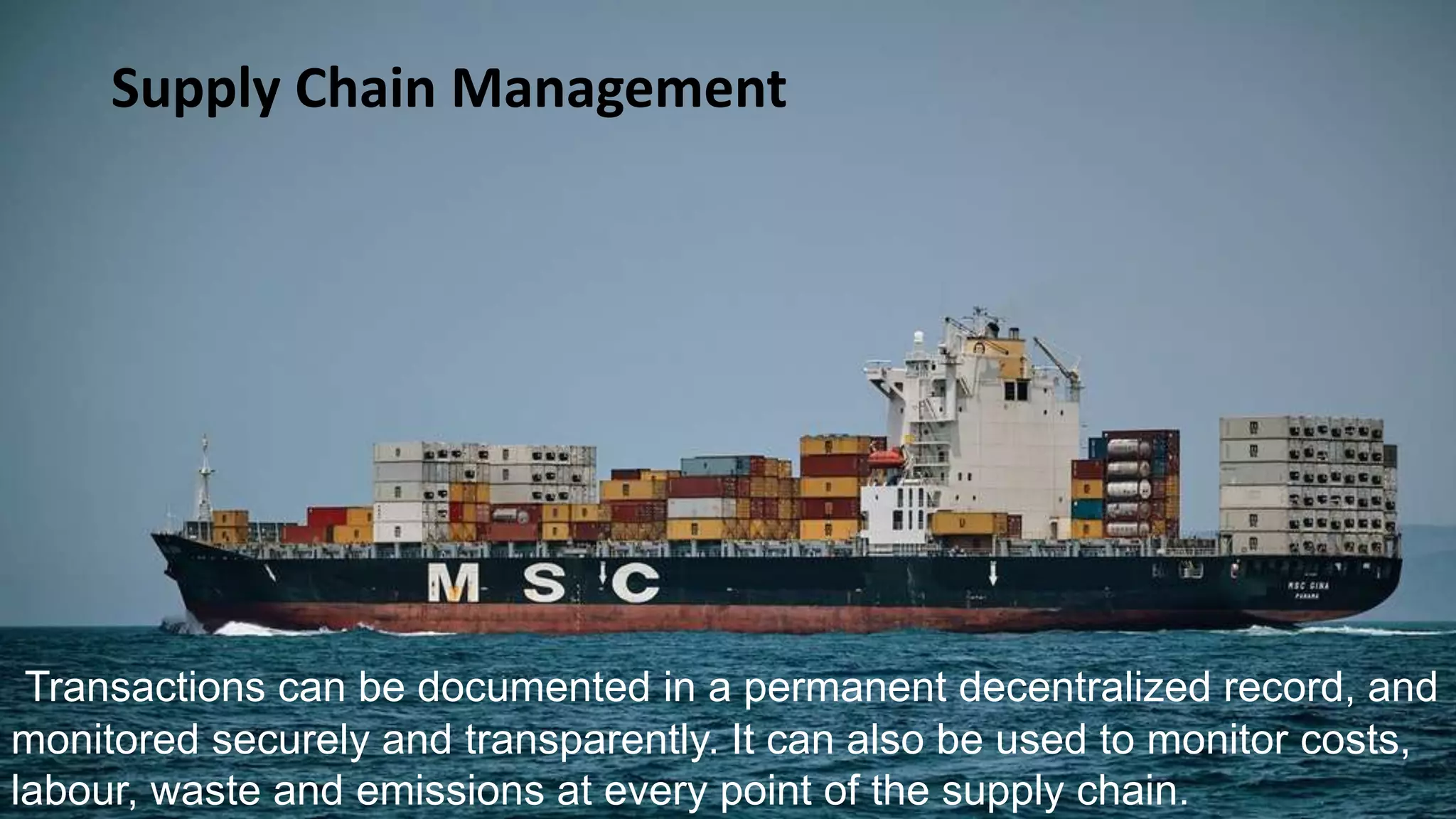 Supply Chain Management
Transactions can be documented in a permanent decentralized record, and
monitored securely and transparently. It can also be used to monitor costs,
labour, waste and emissions at every point of the supply chain.
 