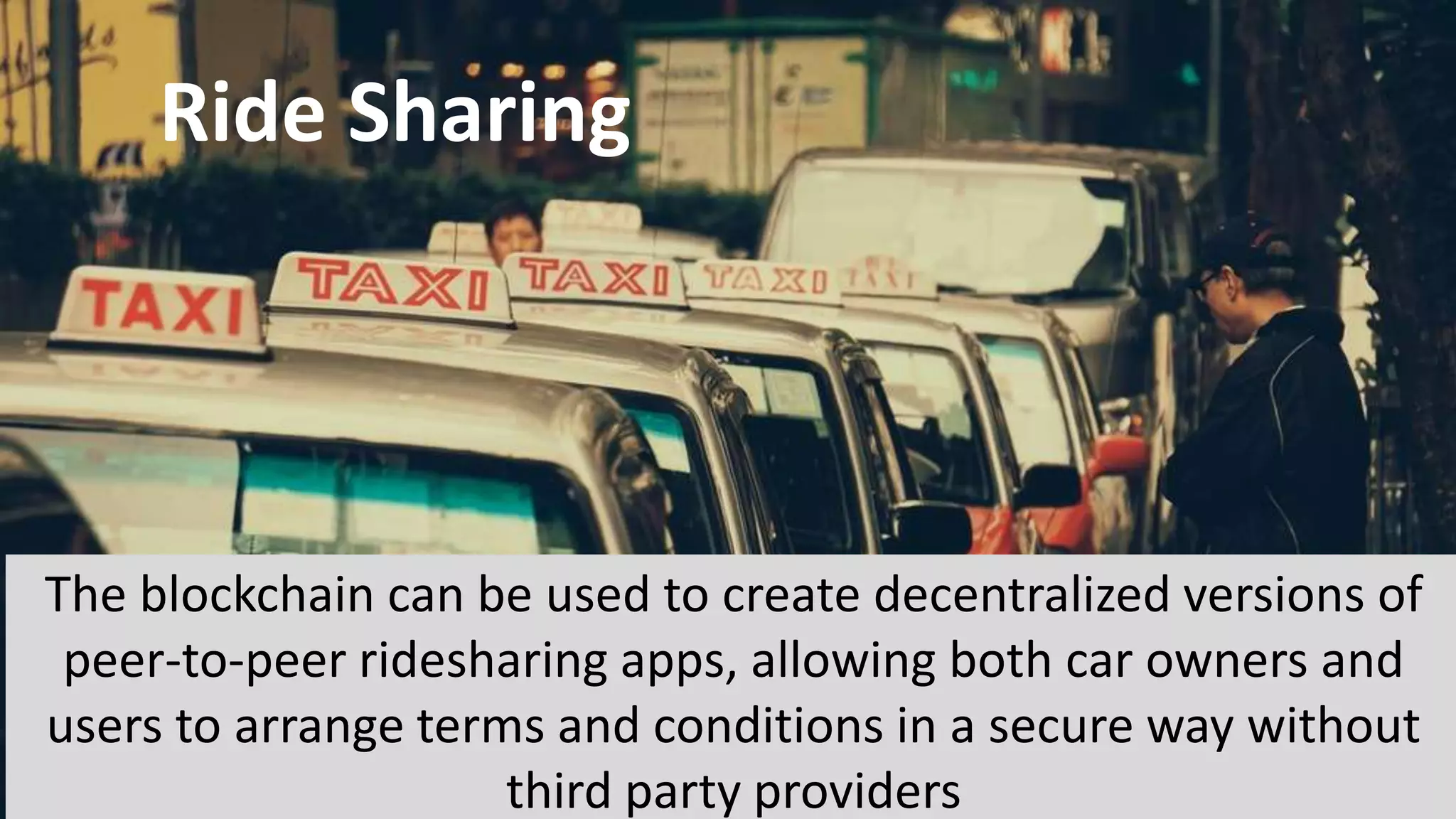 Ride Sharing
The blockchain can be used to create decentralized versions of
peer-to-peer ridesharing apps, allowing both car owners and
users to arrange terms and conditions in a secure way without
third party providers
 