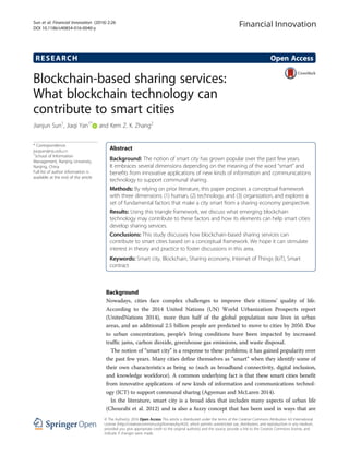 RESEARCH Open Access
Blockchain-based sharing services:
What blockchain technology can
contribute to smart cities
Jianjun Sun1
, Jiaqi Yan1*
and Kem Z. K. Zhang2
* Correspondence:
jiaqiyan@nju.edu.cn
1
School of Information
Management, Nanjing University,
Nanjing, China
Full list of author information is
available at the end of the article
Abstract
Background: The notion of smart city has grown popular over the past few years.
It embraces several dimensions depending on the meaning of the word “smart” and
benefits from innovative applications of new kinds of information and communications
technology to support communal sharing.
Methods: By relying on prior literature, this paper proposes a conceptual framework
with three dimensions: (1) human, (2) technology, and (3) organization, and explores a
set of fundamental factors that make a city smart from a sharing economy perspective.
Results: Using this triangle framework, we discuss what emerging blockchain
technology may contribute to these factors and how its elements can help smart cities
develop sharing services.
Conclusions: This study discusses how blockchain-based sharing services can
contribute to smart cities based on a conceptual framework. We hope it can stimulate
interest in theory and practice to foster discussions in this area.
Keywords: Smart city, Blockchain, Sharing economy, Internet of Things (IoT), Smart
contract
Background
Nowadays, cities face complex challenges to improve their citizens’ quality of life.
According to the 2014 United Nations (UN) World Urbanization Prospects report
(UnitedNations 2014), more than half of the global population now lives in urban
areas, and an additional 2.5 billion people are predicted to move to cities by 2050. Due
to urban concentration, people’s living conditions have been impacted by increased
traffic jams, carbon dioxide, greenhouse gas emissions, and waste disposal.
The notion of “smart city” is a response to these problems; it has gained popularity over
the past few years. Many cities define themselves as “smart” when they identify some of
their own characteristics as being so (such as broadband connectivity, digital inclusion,
and knowledge workforce). A common underlying fact is that these smart cities benefit
from innovative applications of new kinds of information and communications technol-
ogy (ICT) to support communal sharing (Agyeman and McLaren 2014).
In the literature, smart city is a broad idea that includes many aspects of urban life
(Chourabi et al. 2012) and is also a fuzzy concept that has been used in ways that are
Financial Innovation
© The Author(s). 2016 Open Access This article is distributed under the terms of the Creative Commons Attribution 4.0 International
License (http://creativecommons.org/licenses/by/4.0/), which permits unrestricted use, distribution, and reproduction in any medium,
provided you give appropriate credit to the original author(s) and the source, provide a link to the Creative Commons license, and
indicate if changes were made.
Sun et al. Financial Innovation (2016) 2:26
DOI 10.1186/s40854-016-0040-y
 