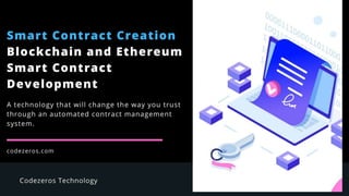 Smart Contract Creation
Blockchain and Ethereum
Smart Contract
Development
codezeros.com
A technology that will change the way you trust
through an automated contract management
system.
 