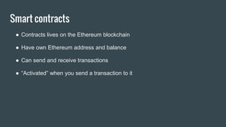 Smart contracts
● Contracts lives on the Ethereum blockchain
● Have own Ethereum address and balance
● Can send and receive transactions
● “Activated” when you send a transaction to it
 