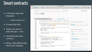 Smart contracts
● 4 Ethereum high level
languages
○ Solidity (similar to js)
● Compile (Mix IDE)
● Deploy (you pay for
execution gas - > eth)
● Interacting with smart
contracts
● Mining - little different than
bitcoin (few changes)
 
