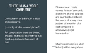 ETHEREUM AS A ‘WORLD
COMPUTER’
Computation on Ethereum is slow
and expensive.
(currently similar to smartphone?!)
For computation, there are better,
cheaper and faster alternatives that
don’t require blockchains and all
that.
Ethereum can create
various forms of economic
alignment, shared purpose
and coordination between
thousands of anonymous
people, at a fraction of a
cost compared to
alternatives (legal
frameworks).
Sharing economy (ex. uber,
airbnb) will be everywhere.
 