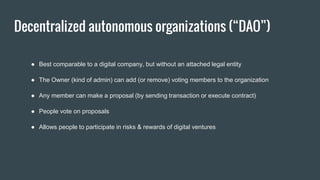 Decentralized autonomous organizations (“DAO”)
● Best comparable to a digital company, but without an attached legal entity
● The Owner (kind of admin) can add (or remove) voting members to the organization
● Any member can make a proposal (by sending transaction or execute contract)
● People vote on proposals
● Allows people to participate in risks & rewards of digital ventures
 