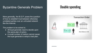 Double spendingByzantine Generals Problem
More generally, the B.G.P. poses the question
of how to establish trust between otherwise
unrelated parties over an untrusted network
like the Internet.
The problem to be solved is:
● All loyal generals need to decide upon
the same plan of action.
● A small number of traitors cannot cause
the loyal generals to adopt a bad plan.
 