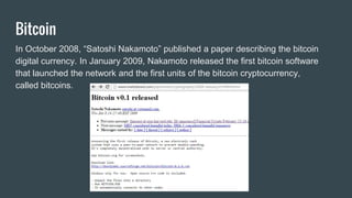 Bitcoin
In October 2008, “Satoshi Nakamoto” published a paper describing the bitcoin
digital currency. In January 2009, Nakamoto released the first bitcoin software
that launched the network and the first units of the bitcoin cryptocurrency,
called bitcoins.
 