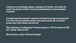 A mysterious new technology emerges, seemingly out of nowhere, but actually the
result of two decades of intense research and development by nearly anonymous
researchers.
...
Eventually mainstream products, companies and industries emerge to commercialize
it; its effects become profound; and later, many people wonder why its powerful
promise wasn’t more obvious from the start.
...
What technology am I talking about? Personal computers in 1975, the Internet in 1993,
and – I believe – Bitcoin in 2014
Marc Andreesen, creator of Netscape Navigator
 
