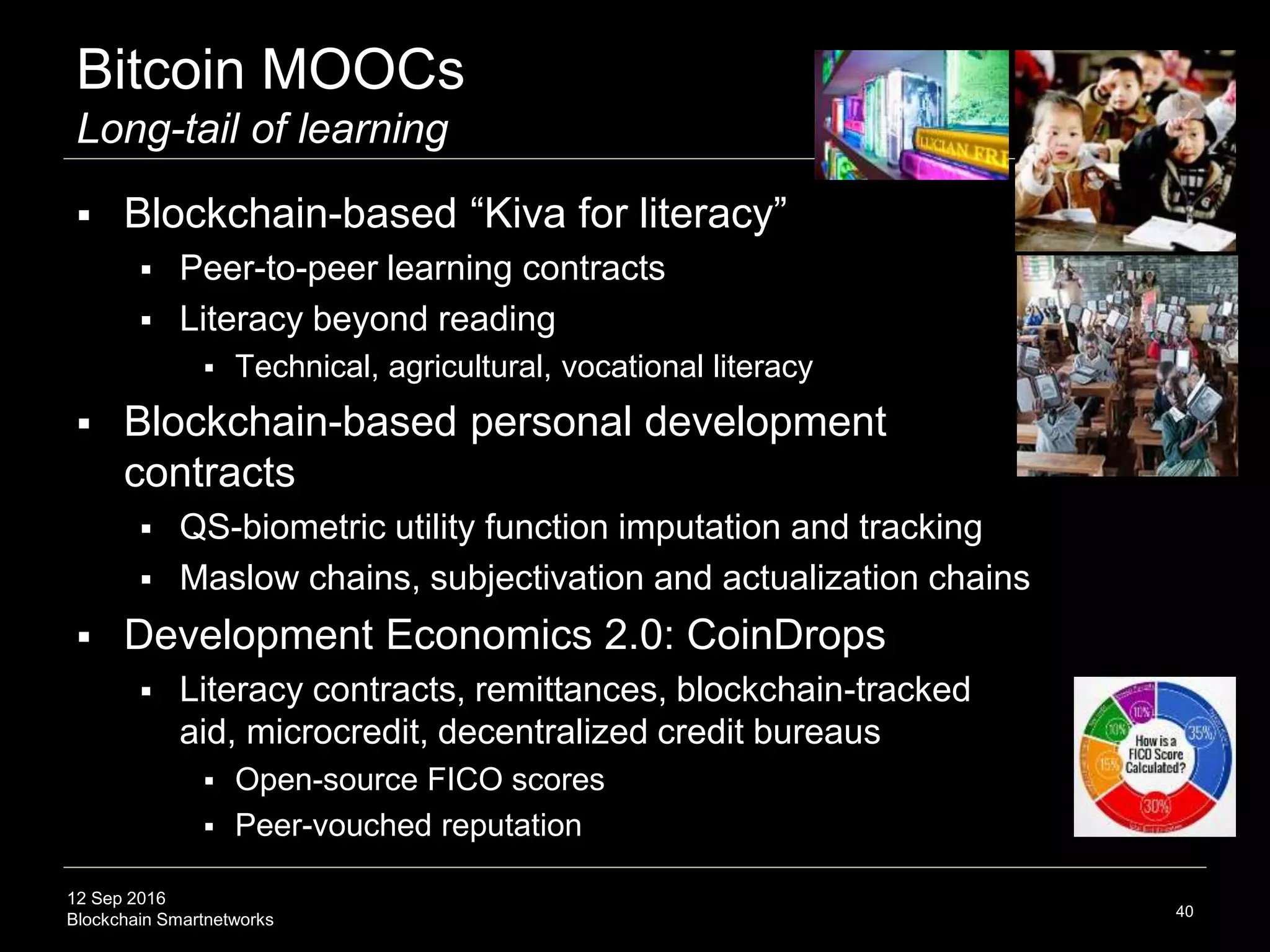 12 Sep 2016
Blockchain Smartnetworks
Bitcoin MOOCs
Long-tail of learning
 Blockchain-based “Kiva for literacy”
 Long-tail peer-to-peer learning contracts
 Literacy beyond reading
 Technical, agricultural, vocational literacy
 Blockchain-based personal development
contracts
 QS-biometric utility function imputation and tracking
 Maslow chains, subjectivation and actualization chains
 Development Economics 2.0: CoinDrops
 Literacy contracts, remittances, blockchain-tracked
aid, microcredit, decentralized credit bureaus
 Open-source FICO scores
 Peer-vouched reputation
40
 