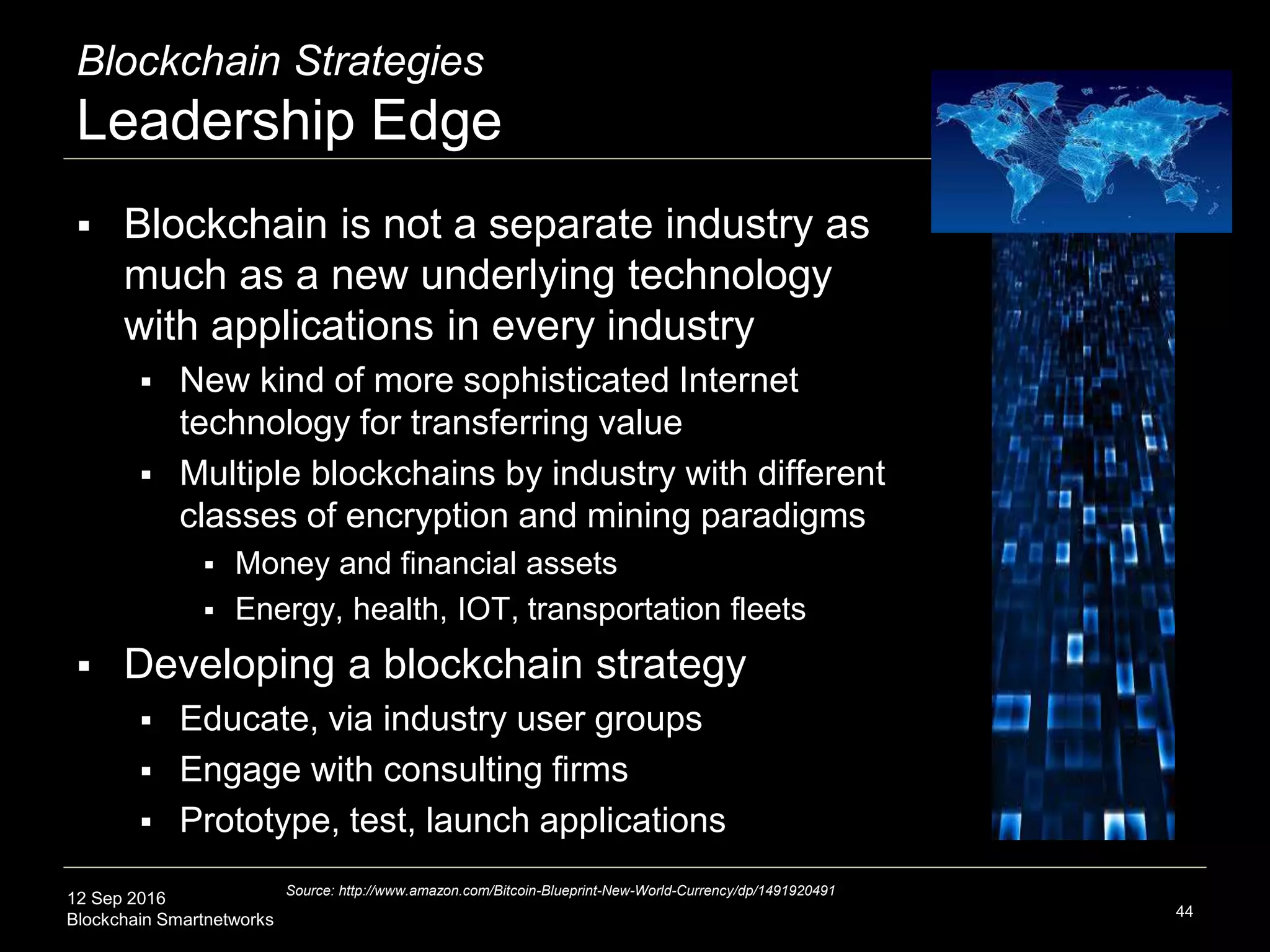 12 Sep 2016
Blockchain Smartnetworks
Blockchain Strategies
Leadership Edge
 Blockchain is not a separate industry as
much as a new underlying technology
with applications in every industry
 New kind of more sophisticated Internet
technology for transferring value
 Multiple blockchains by industry with different
classes of encryption and mining paradigms
 Money and financial assets
 Energy, health, IOT, transportation fleets
 Developing a blockchain strategy
 Learn, including via industry user groups
 Engage with consulting firms
 Prototype, test, launch applications
44
Source: http://www.amazon.com/Bitcoin-Blueprint-New-World-Currency/dp/1491920491
 