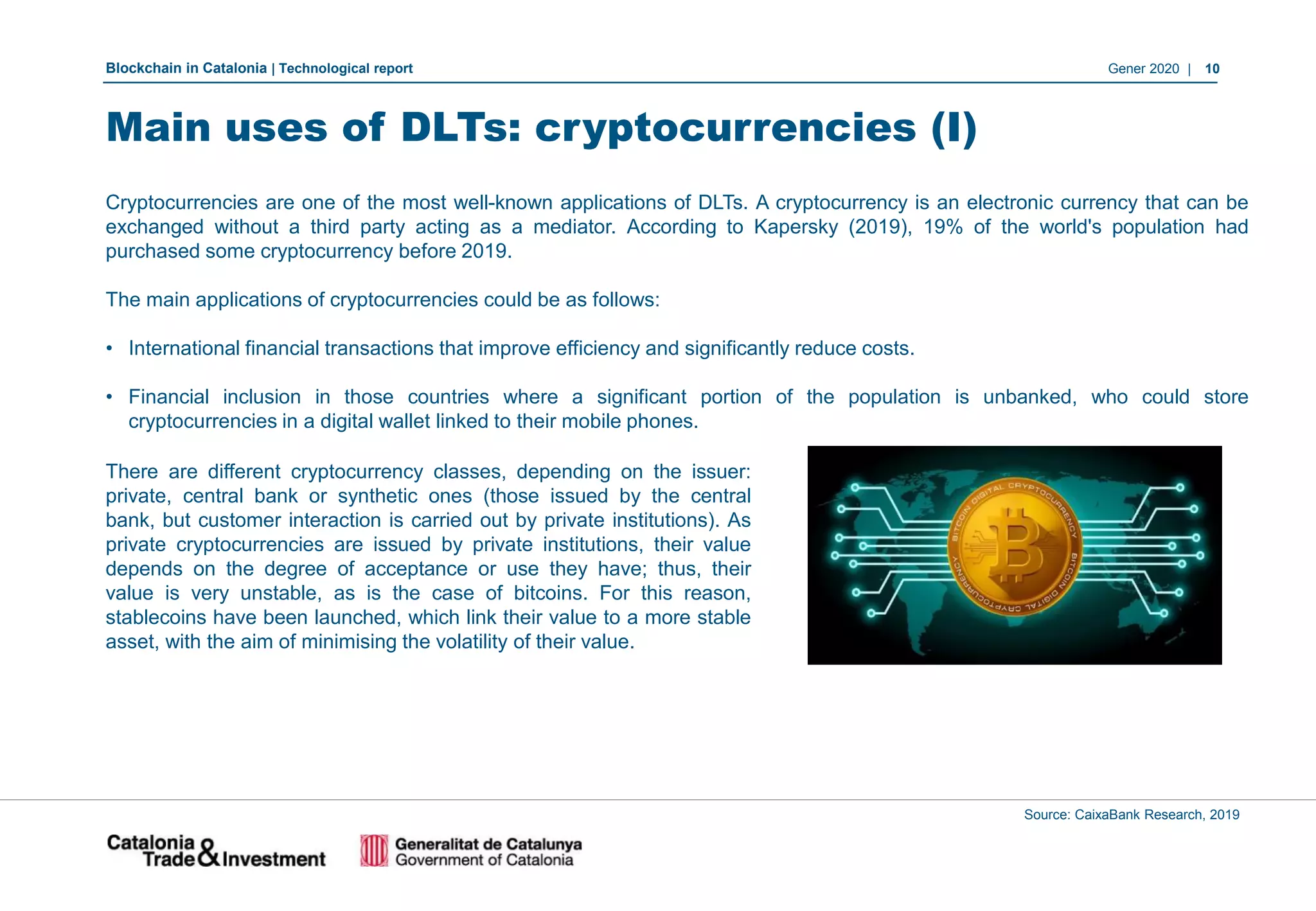 Blockchain in Catalonia | Technological report Gener 2020 | 10
Main uses of DLTs: cryptocurrencies (I)
Source: CaixaBank Research, 2019
Cryptocurrencies are one of the most well-known applications of DLTs. A cryptocurrency is an electronic currency that can be
exchanged without a third party acting as a mediator. According to Kapersky (2019), 19% of the world's population had
purchased some cryptocurrency before 2019.
The main applications of cryptocurrencies could be as follows:
• International financial transactions that improve efficiency and significantly reduce costs.
• Financial inclusion in those countries where a significant portion of the population is unbanked, who could store
cryptocurrencies in a digital wallet linked to their mobile phones.
There are different cryptocurrency classes, depending on the issuer:
private, central bank or synthetic ones (those issued by the central
bank, but customer interaction is carried out by private institutions). As
private cryptocurrencies are issued by private institutions, their value
depends on the degree of acceptance or use they have; thus, their
value is very unstable, as is the case of bitcoins. For this reason,
stablecoins have been launched, which link their value to a more stable
asset, with the aim of minimising the volatility of their value.
 