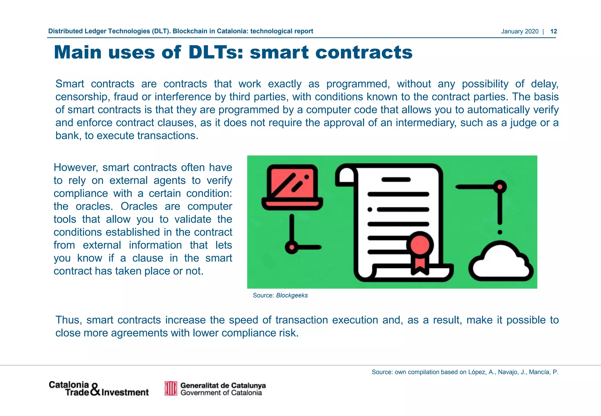 January 2020 | 12Distributed Ledger Technologies (DLT). Blockchain in Catalonia: technological report
Source: own compilation based on López, A., Navajo, J., Mancía, P.
Main uses of DLTs: smart contracts
Smart contracts are contracts that work exactly as programmed, without any possibility of delay,
censorship, fraud or interference by third parties, with conditions known to the contract parties. The basis
of smart contracts is that they are programmed by a computer code that allows you to automatically verify
and enforce contract clauses, as it does not require the approval of an intermediary, such as a judge or a
bank, to execute transactions.
However, smart contracts often have
to rely on external agents to verify
compliance with a certain condition:
the oracles. Oracles are computer
tools that allow you to validate the
conditions established in the contract
from external information that lets
you know if a clause in the smart
contract has taken place or not.
Source: Blockgeeks
Thus, smart contracts increase the speed of transaction execution and, as a result, make it possible to
close more agreements with lower compliance risk.
 