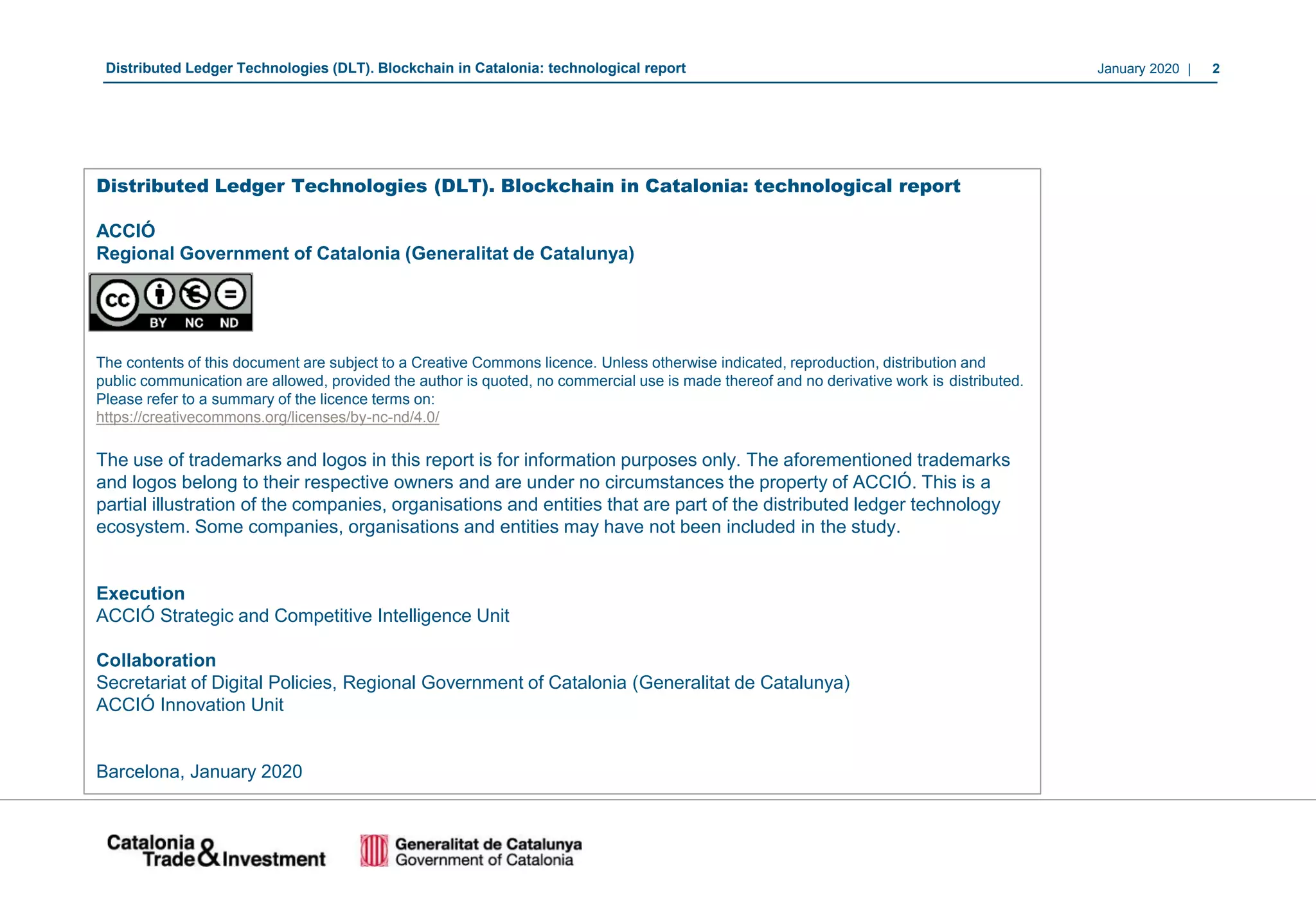 January 2020 | 2Distributed Ledger Technologies (DLT). Blockchain in Catalonia: technological report
Distributed Ledger Technologies (DLT). Blockchain in Catalonia: technological report
ACCIÓ
Regional Government of Catalonia (Generalitat de Catalunya)
The contents of this document are subject to a Creative Commons licence. Unless otherwise indicated, reproduction, distribution and
public communication are allowed, provided the author is quoted, no commercial use is made thereof and no derivative work is distributed.
Please refer to a summary of the licence terms on:
https://creativecommons.org/licenses/by-nc-nd/4.0/
The use of trademarks and logos in this report is for information purposes only. The aforementioned trademarks
and logos belong to their respective owners and are under no circumstances the property of ACCIÓ. This is a
partial illustration of the companies, organisations and entities that are part of the distributed ledger technology
ecosystem. Some companies, organisations and entities may have not been included in the study.
Execution
ACCIÓ Strategic and Competitive Intelligence Unit
Collaboration
Secretariat of Digital Policies, Regional Government of Catalonia (Generalitat de Catalunya)
ACCIÓ Innovation Unit
Barcelona, January 2020
 