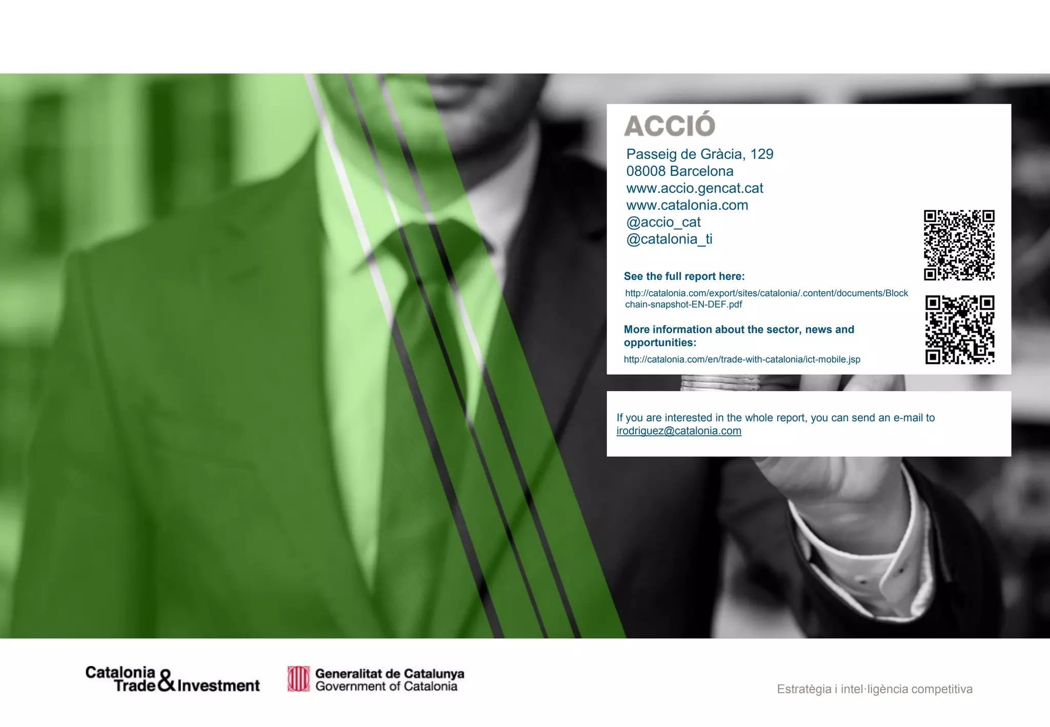 Estratègia i intel·ligència competitiva
See the full report here:
http://catalonia.com/export/sites/catalonia/.content/documents/Block
chain-snapshot-EN-DEF.pdf
More information about the sector, news and
opportunities:
http://catalonia.com/en/trade-with-catalonia/ict-mobile.jsp
Passeig de Gràcia, 129
08008 Barcelona
www.accio.gencat.cat
www.catalonia.com
@accio_cat
@catalonia_ti
If you are interested in the whole report, you can send an e-mail to
irodriguez@catalonia.com
 