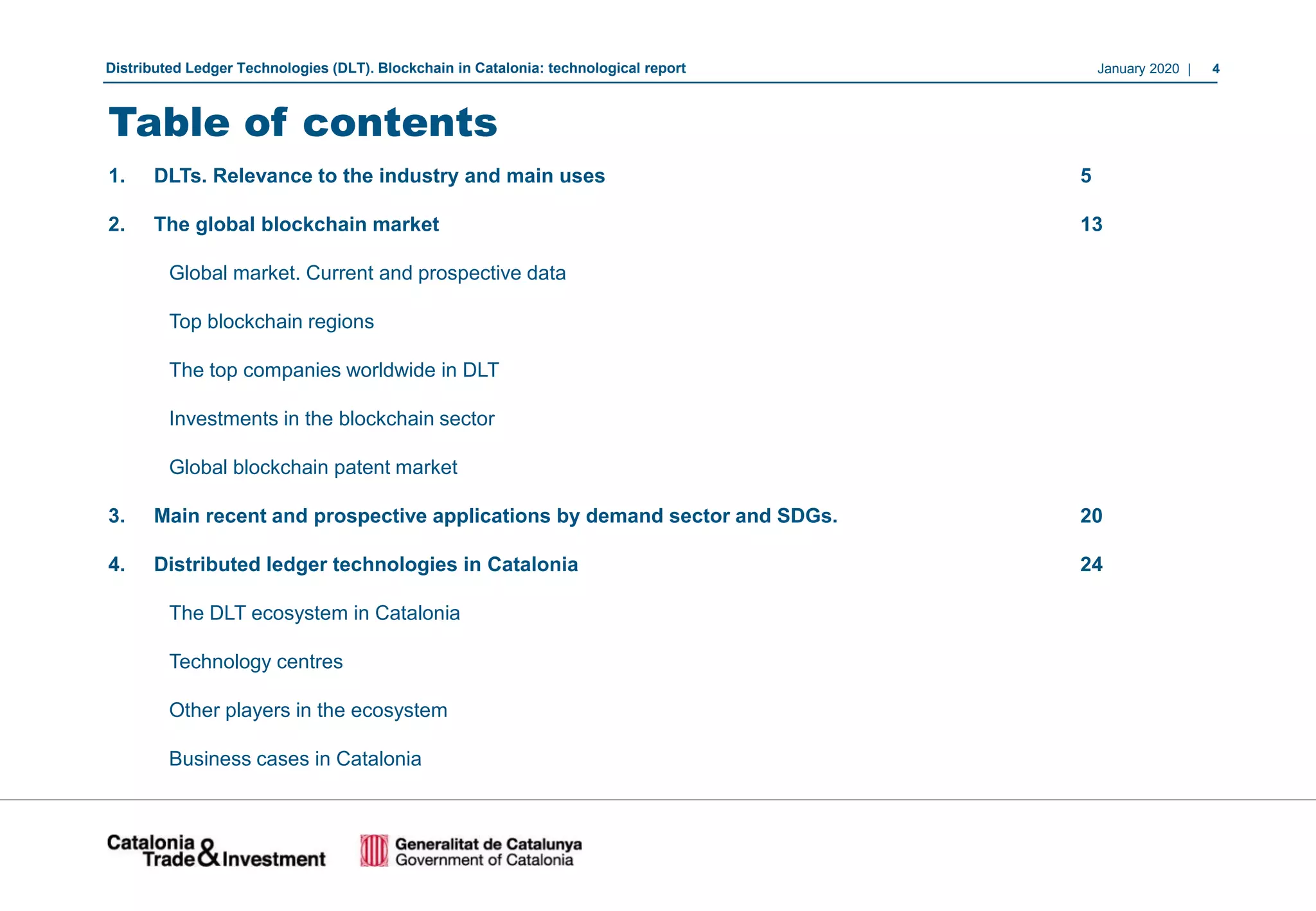January 2020 | 4Distributed Ledger Technologies (DLT). Blockchain in Catalonia: technological report
Table of contents
1. DLTs. Relevance to the industry and main uses 5
2. The global blockchain market 13
Global market. Current and prospective data
Top blockchain regions
The top companies worldwide in DLT
Investments in the blockchain sector
Global blockchain patent market
3. Main recent and prospective applications by demand sector and SDGs. .. 20
4. Distributed ledger technologies in Catalonia . . . . 24
The DLT ecosystem in Catalonia
Technology centres . . . .
Other players in the ecosystem . . . . .
Business cases in Catalonia
 