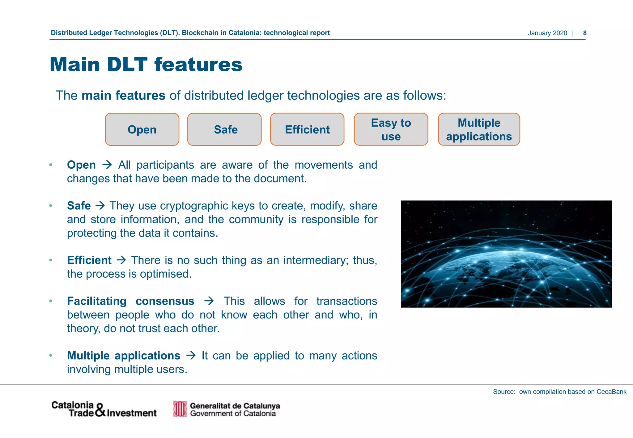 January 2020 | 8Distributed Ledger Technologies (DLT). Blockchain in Catalonia: technological report
• Open → All participants are aware of the movements and
changes that have been made to the document.
• Safe → They use cryptographic keys to create, modify, share
and store information, and the community is responsible for
protecting the data it contains.
• Efficient → There is no such thing as an intermediary; thus,
the process is optimised.
• Facilitating consensus → This allows for transactions
between people who do not know each other and who, in
theory, do not trust each other.
• Multiple applications → It can be applied to many actions
involving multiple users.
Source: own compilation based on CecaBank
The main features of distributed ledger technologies are as follows:
Open Safe
Main DLT features
Efficient
Easy to
use
Multiple
applications
 