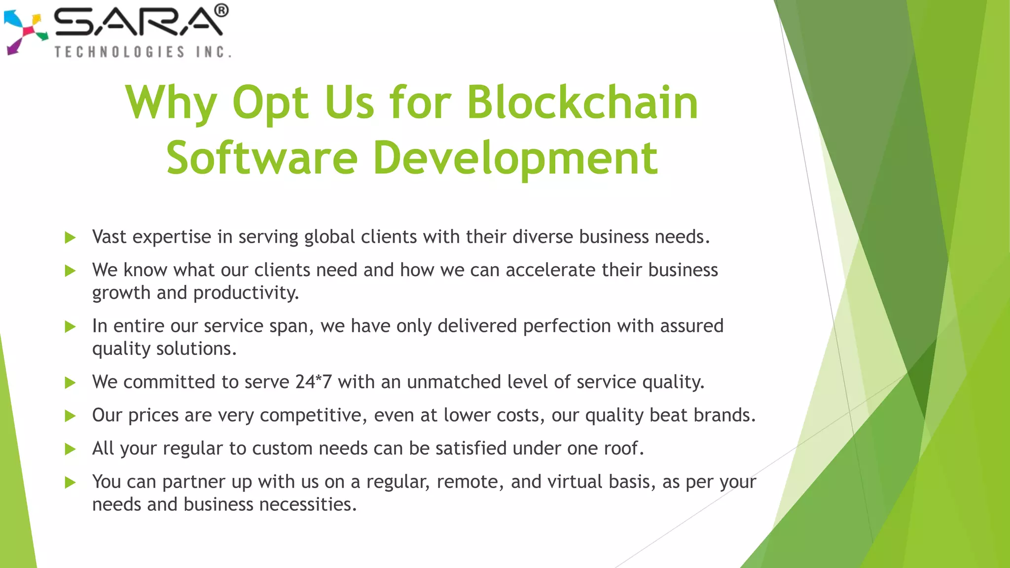 Why Opt Us for Blockchain
Software Development
 Vast expertise in serving global clients with their diverse business needs.
 We know what our clients need and how we can accelerate their business
growth and productivity.
 In entire our service span, we have only delivered perfection with assured
quality solutions.
 We committed to serve 24*7 with an unmatched level of service quality.
 Our prices are very competitive, even at lower costs, our quality beat brands.
 All your regular to custom needs can be satisfied under one roof.
 You can partner up with us on a regular, remote, and virtual basis, as per your
needs and business necessities.
 