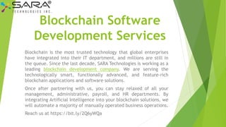 Blockchain Software
Development Services
Blockchain is the most trusted technology that global enterprises
have integrated into their IT department, and millions are still in
the queue. Since the last decade, SARA Technologies is working as a
leading blockchain development company. We are serving the
technologically smart, functionally advanced, and feature-rich
blockchain applications and software solutions.
Once after partnering with us, you can stay relaxed of all your
management, administrative, payroll, and HR departments. By
integrating Artificial Intelligence into your blockchain solutions, we
will automate a majority of manually operated business operations.
Reach us at https://bit.ly/2Q6yWQa
 