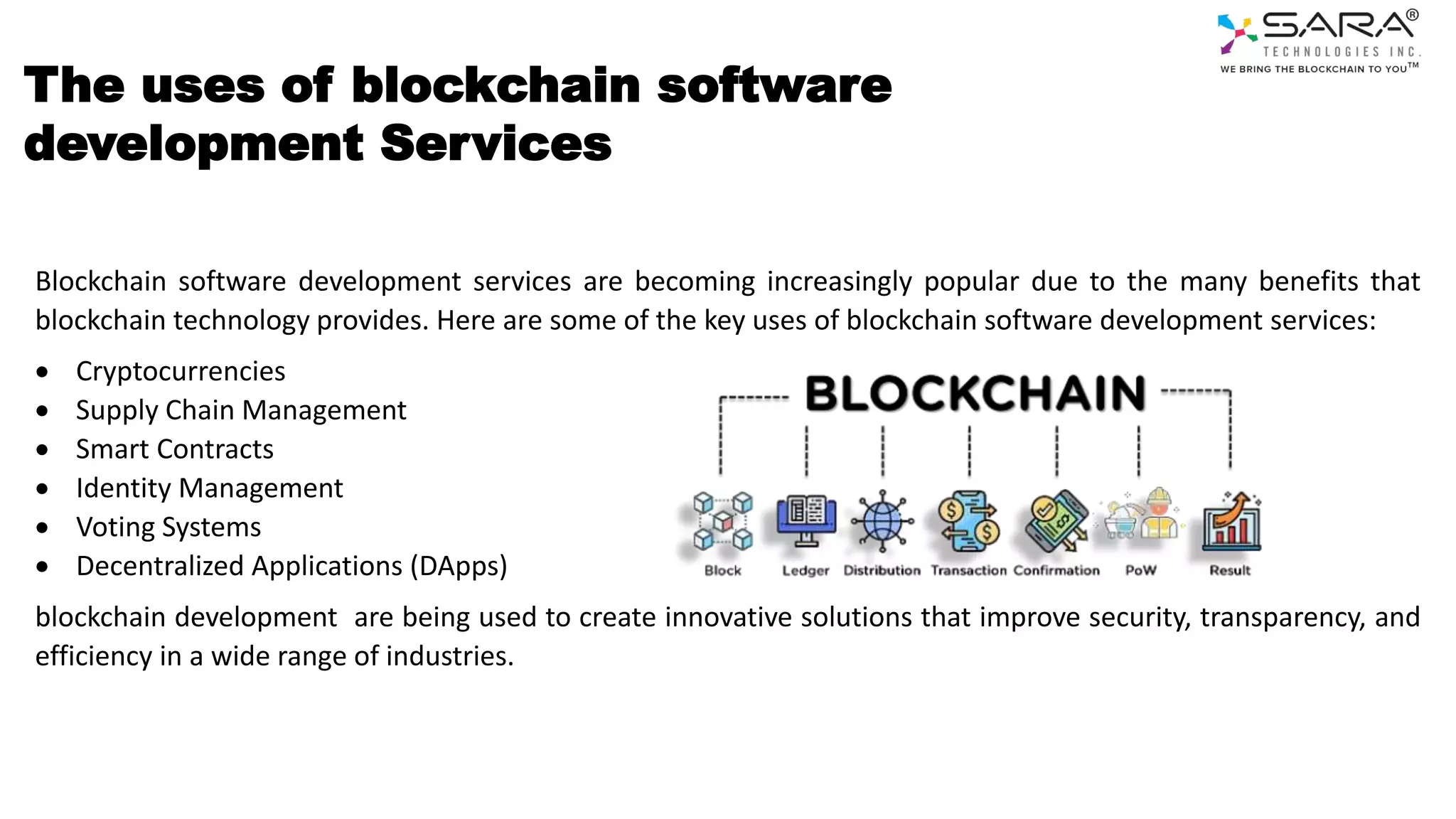The uses of blockchain software
development Services
Blockchain software development services are becoming increasingly popular due to the many benefits that
blockchain technology provides. Here are some of the key uses of blockchain software development services:
 Cryptocurrencies
 Supply Chain Management
 Smart Contracts
 Identity Management
 Voting Systems
 Decentralized Applications (DApps)
blockchain development are being used to create innovative solutions that improve security, transparency, and
efficiency in a wide range of industries.
 