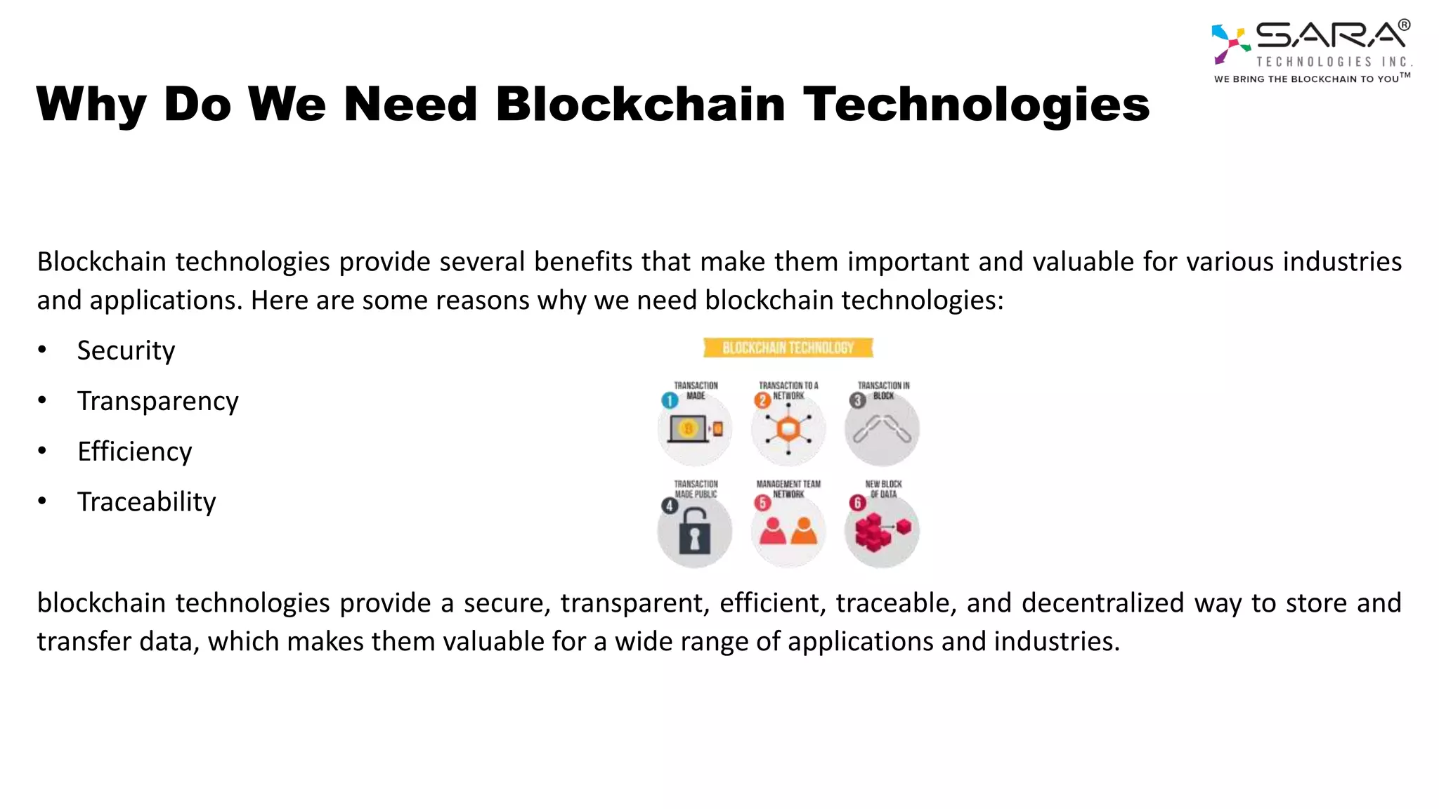 Why Do We Need Blockchain Technologies
Blockchain technologies provide several benefits that make them important and valuable for various industries
and applications. Here are some reasons why we need blockchain technologies:
• Security
• Transparency
• Efficiency
• Traceability
blockchain technologies provide a secure, transparent, efficient, traceable, and decentralized way to store and
transfer data, which makes them valuable for a wide range of applications and industries.
 