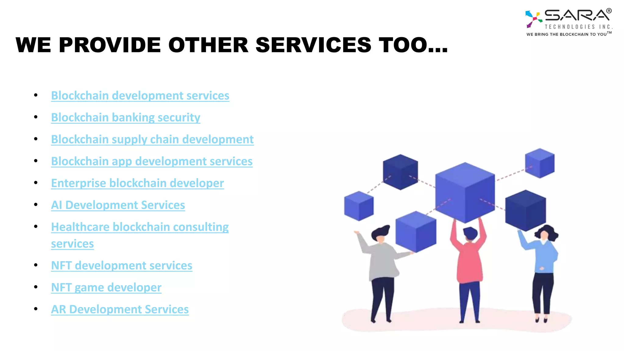 WE PROVIDE OTHER SERVICES TOO…
• Blockchain development services
• Blockchain banking security
• Blockchain supply chain development
• Blockchain app development services
• Enterprise blockchain developer
• AI Development Services
• Healthcare blockchain consulting
services
• NFT development services
• NFT game developer
• AR Development Services
 