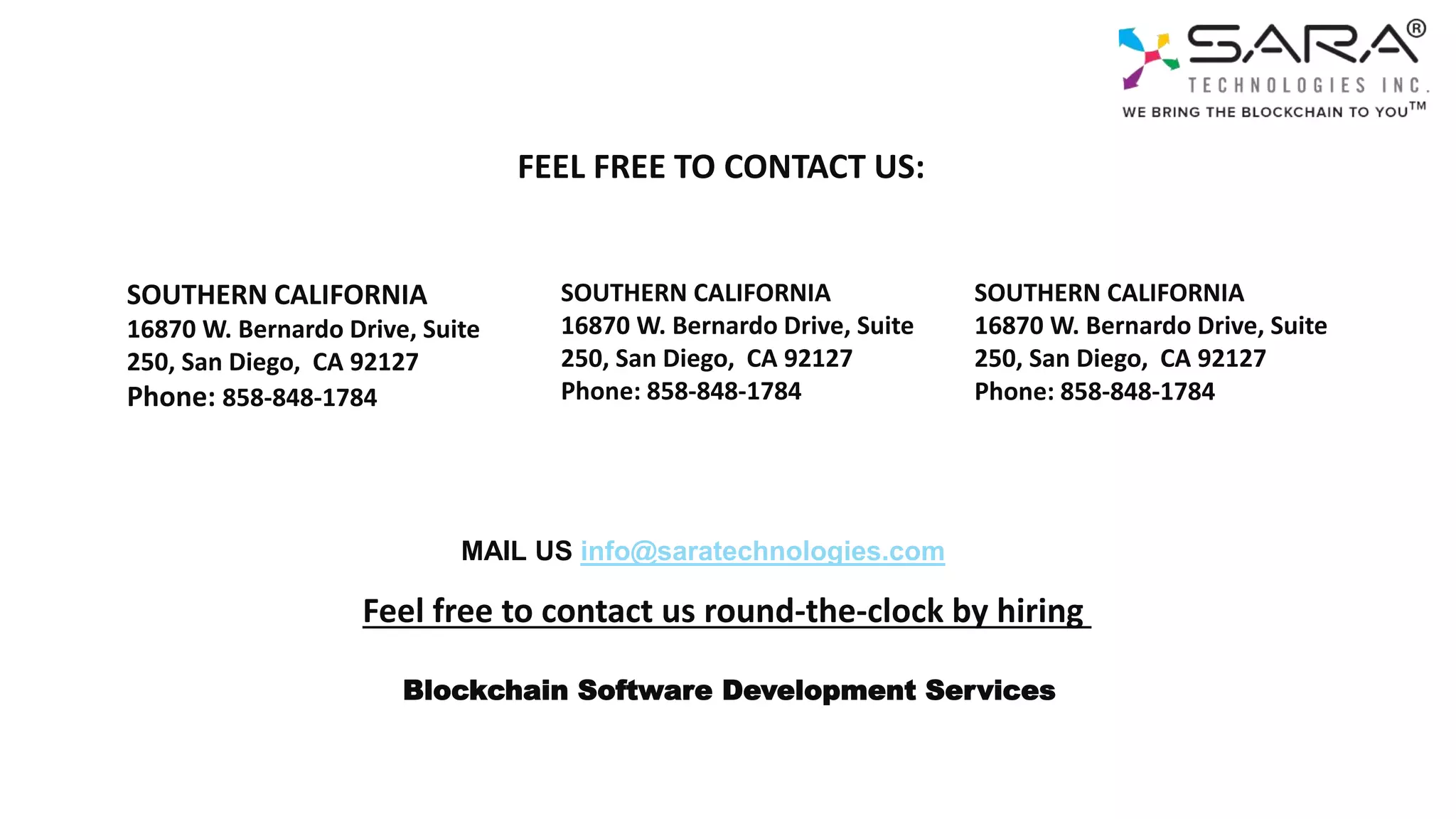 SOUTHERN CALIFORNIA​
16870 W. Bernardo Drive, Suite
250, San Diego, CA 92127
Phone: 858-848-1784
SOUTHERN CALIFORNIA
16870 W. Bernardo Drive, Suite
250, San Diego, CA 92127
Phone: 858-848-1784
SOUTHERN CALIFORNIA
16870 W. Bernardo Drive, Suite
250, San Diego, CA 92127
Phone: 858-848-1784
MAIL US info@saratechnologies.com
Feel free to contact us round-the-clock by hiring
FEEL FREE TO CONTACT US:
Blockchain Software Development Services
 