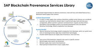SAP Blockchain Provenance Services Library
A Java based implementation to abstract provenance, track and trace and related features for a
Blockchain based Supply Chain solution.
Customer Requirements
• In order to make supply chain solutions blockchain enabled certain features are considered
essential, e.g. read and write relevant data in a performant way, track and trace your
consignment, ability to perform upstream and downstream requests are few of them
• Desirability of pre-packaged content to accelerate development time and abstract
blockchain technology related complexities from developer
Business Benefits
• Abstract blockchain technology related complexities from developer, which can spend more
time on improving business logic than on blockchain technologies
• Provide related features for Supply Chain Provenance, Track and Trace
Scope
• Easy access of the blockchain network to be used in a specific solution
• Record supply chain events into blockchain
• Retrieve supply chain events from blockchain
• Read upstream & downstream of your supply chain
Shared,
Permissioned,
Replicated
Digital
Distributed
Ledger
Retailer
Suppliers
Manufactures
Consumers
Producers
 
