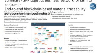 Summary - SAP Logistics Business Network for farm to
consumer
End-to-end blockchain-based material traceability
solution for the food industry
Worldwide, more than 30% of the food produced is lost or wasted before it is
consumed. With a global population expected to grow to 9.8 billion by 2050, improving
the food supply chain efficiency will greatly contribute to the reduction of food scarcity
and to the attainment of sustainability goals.
A scalable approach to the challenge would require food supply chain stakeholders to
share information about product shipments and use for production, therefore enabling
greater transparency and product traceability.
Challenges / Pain Points
▪ Lack of transparency for consumers over the food supply chain
▪ Fragmented informational landscape
▪ Time and resource intensive product recall process
Benefits
▪ Increases product transparency
▪ Streamlines recall management process
▪ Reduces quantities of food waste in the supply
chain
▪ Immutable, single source of truth provided to
all supply chain network participants,
including regulatory authorities
▪ Safeguards the brand reputation of food
product manufacturers
Customer Requirements
▪ Share data across a multi-tier supply chain
▪ Common data set for all participants
▪ Simple onboarding process for new
participants joining the network
Solution
▪ Provide consumers with a view of the entire
product genealogy
▪ Track and trace materials throughout the end-
to-end supply chain
▪ Product recall support functionality
Status
▪ Co-innovation with >10 customers in customer
engagement initiative through 2019
▪ Planned release of standard solution: Q4/2019
 